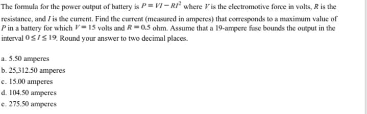 The formula for the power output of battery is P = VI – RI² where V is the electromotive force in volts, R is the
resistance, and I is the current. Find the current (measured in amperes) that corresponds to a maximum value of
P in a battery for which V= 15 volts and R = 0.5 ohm. Assume that a 19-ampere fuse bounds the output in the
interval 0<IS 19. Round your answer to two decimal places.
a. 5.50 amperes
b. 25,312.50 amperes
c. 15.00 amperes
d. 104.50 amperes
e. 275.50 amperes
