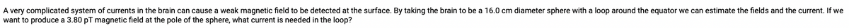 A very complicated system of currents in the brain can cause a weak magnetic field to be detected at the surface. By taking the brain to be a 16.0 cm diameter sphere with a loop around the equator we can estimate the fields and the current. If we
want to produce a 3.80 pT magnetic field at the pole of the sphere, what current is needed in the loop?