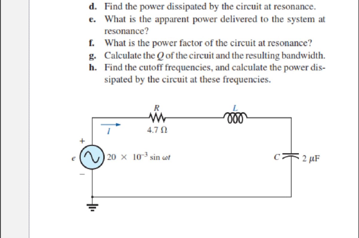 +
d. Find the power dissipated by the circuit at resonance.
e. What is the apparent power delivered to the system at
resonance?
f. What is the power factor of the circuit at resonance?
g. Calculate the Q of the circuit and the resulting bandwidth.
Find the cutoff frequencies, and calculate the power dis-
sipated by the circuit at these frequencies.
h.
R
www
4.70
20 x 103 sin wt
2 μF