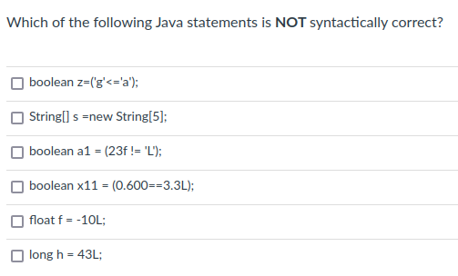 Which of the following Java statements is NOT syntactically correct?
boolean z=('g'<='a');
String[] s =new String[5];
boolean a1 = (23f != 'L');
boolean x11 = (0.600=-3.3L);
float f = -10L;
long h = 43L;