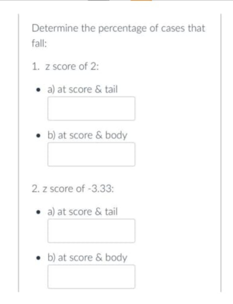 Determine the percentage of cases that
fall:
1. z score of 2:
. a) at score & tail
• b) at score & body
2. z score of -3.33:
• a) at score & tail
b) at score & body