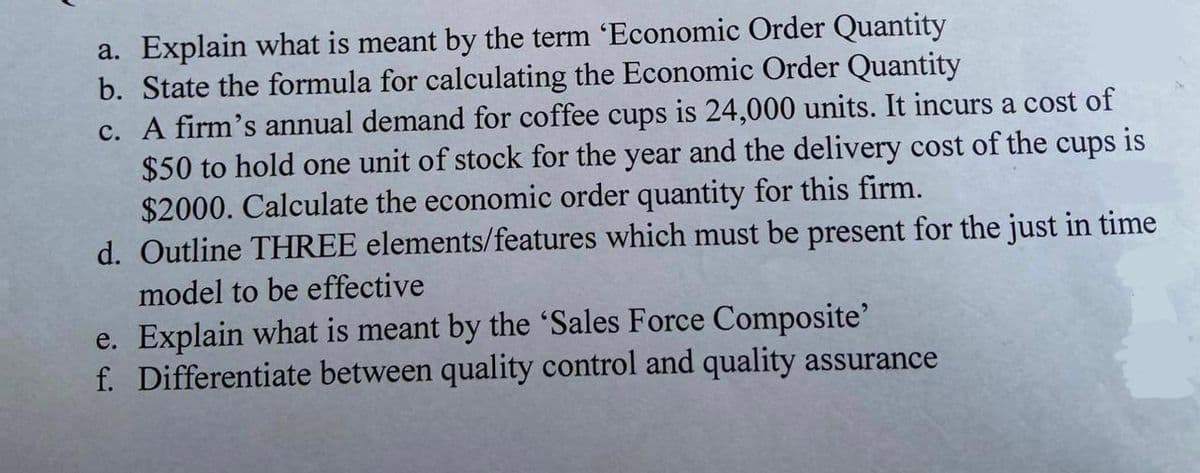 a. Explain what is meant by the term 'Economic Order Quantity
b. State the formula for calculating the Economic Order Quantity
c. A firm's annual demand for coffee cups is 24,000 units. It incurs a cost of
$50 to hold one unit of stock for the year and the delivery cost of the cups is
$2000. Calculate the economic order quantity for this firm.
d. Outline THREE elements/features which must be present for the just in time
model to be effective
e. Explain what is meant by the 'Sales Force Composite'
f. Differentiate between quality control and quality assurance