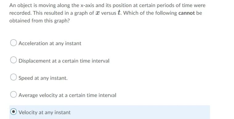 An object is moving along the x-axis and its position at certain periods of time were
recorded. This resulted in a graph of x versus t. Which of the following cannot be
obtained from this graph?
O Acceleration at any instant
Displacement at a certain time interval
Speed at any instant.
Average velocity at a certain time interval
Velocity at any instant
