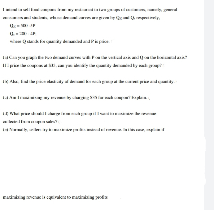 I intend to sell food coupons from my restaurant to two groups of customers, namely, general
consumers and students, whose demand curves are given by Qg and Q, respectively,
Qg=500 -5P
Q₁ = 200 - 4P;
where Q stands for quantity demanded and P is price.
(a) Can you graph the two demand curves with P on the vertical axis and Q on the horizontal axis?
If I price the coupons at $35, can you identify the quantity demanded by each group?
(b) Also, find the price elasticity of demand for each group at the current price and quantity.
(c) Am I maximizing my revenue by charging $35 for each coupon? Explain.
(d) What price should I charge from each group if I want to maximize the revenue
collected from coupon sales?
(e) Normally, sellers try to maximize profits instead of revenue. In this case, explain if
maximizing revenue is equivalent to maximizing profits