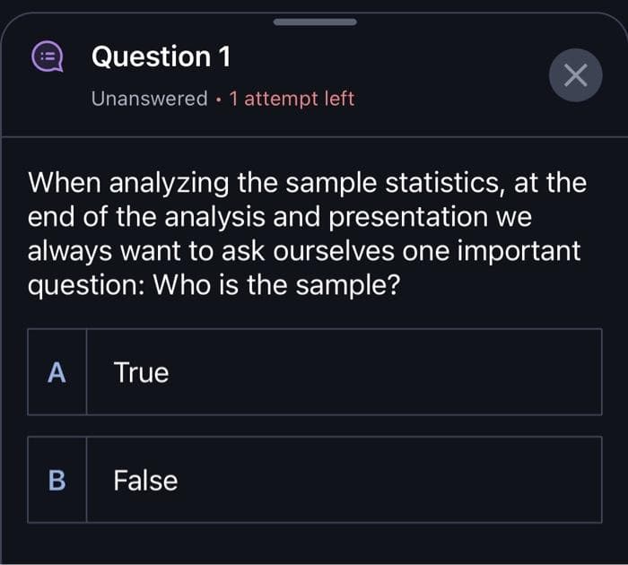 ==
A
Question 1
Unanswered 1 attempt left
When analyzing the sample statistics, at the
end of the analysis and presentation we
always want to ask ourselves one important
question: Who is the sample?
B
True
X
False