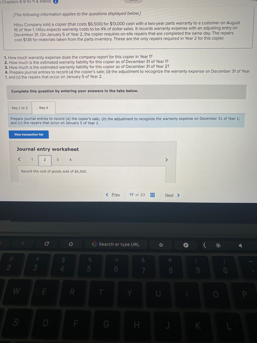 Chapters 8-9-10-11 & RätiðS 1
[The following information applies to the questions displayed below.]
Hitzu Company sold a copier (that costs $6,500) for $13,000 cash with a two-year parts warranty to a customer on August
16 of Year 1. Hitzu expects warranty costs to be 4% of dollar sales. It records warranty expense with an adjusting entry on
December 31. On January 5 of Year 2, the copier requires on-site repairs that are completed the same day. The repairs
cost $138 for materials taken from the parts inventory. These are the only repairs required in Year 2 for this copier.
1. How much warranty expense does the company report for this copier in Year 1?
2. How much is the estimated warranty liability for this copier as of December 31 of Year 1?
3. How much is the estimated warranty liability for this copier as of December 31 of Year 2?
4. Prepare journal entries to record (a) the copier's sale; (b) the adjustment to recognize the warranty expense on December 31 of Year
1; and (c) the repairs that occur on January 5 of Year 2.
Complete this question by entering your answers in the tabs below.
Req 1 to 3
Reg 4
Prepare journal entries to record (a) the copier's sale; (b) the adjustment to recognize the warranty expense on December 31 of Year 1;
and (c) the repairs that occur on January 5 of Year 2.
View transaction list
Journal entry worksheet
1
2
3
<>
Record the cost of goods sold of $6,500.
< Prey
17 of 23
Next >
G Search or type URL
24
4.
%23
3
5
6
8
W
R
P
D
F
K
