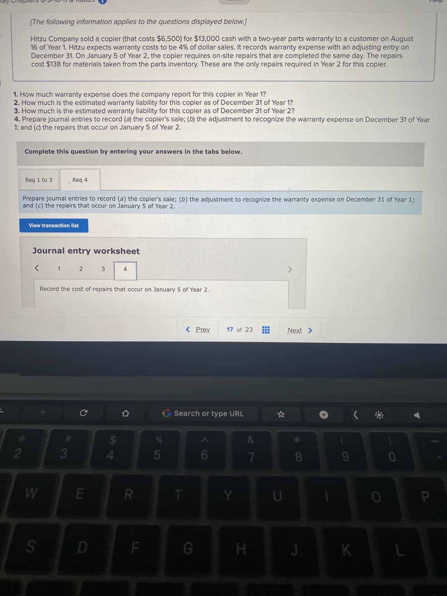 [The following information applies to the questions displayed below.]
Hitzu Company sold a copier (that costs $6,500) for $13,000 cash with a two-year parts warranty to a customer on August
16 of Year 1. Hitzu expects warranty costs to be 4% of dollar sales. It records warranty expense with an adjusting entry on
December 31. On January 5 of Year 2, the copier requires on-site repairs that are completed the same day. The repairs
cost $138 for materials taken from the parts inventory. These are the only repairs required in Year 2 for this copier.
1. How much warranty expense does the company report for this copier in Year 1?
2. How much is the estimated warranty liability for this copier as of December 31 of Year 1?
3. How much is the estimated warranty liability for this copier as of December 31 of Year 2?
4. Prepare journal entries to record (a) the copier's sale; (b) the adjustment to recognize the warranty expense on December 31 of Year
1; and (c) the repairs that occur on January 5 of Year 2.
Complete this question by entering your answers in the tabs below.
Reg 1 to 3
Req 4
Prepare journal entries to record (a) the copier's sale; (b) the adjustment to recognize the warranty expense on December 31 of Year 1;
and (c) the repairs that occur on January 5 of Year 2.
View transaction list
Journal entry worksheet
1
2
3
4
Record the cost of repairs that occur on January 5 of Year 2.
< Prey
17 of 23
Next >
G Search or type URL
%23
24
4.
&
8.
W
F
K
60
