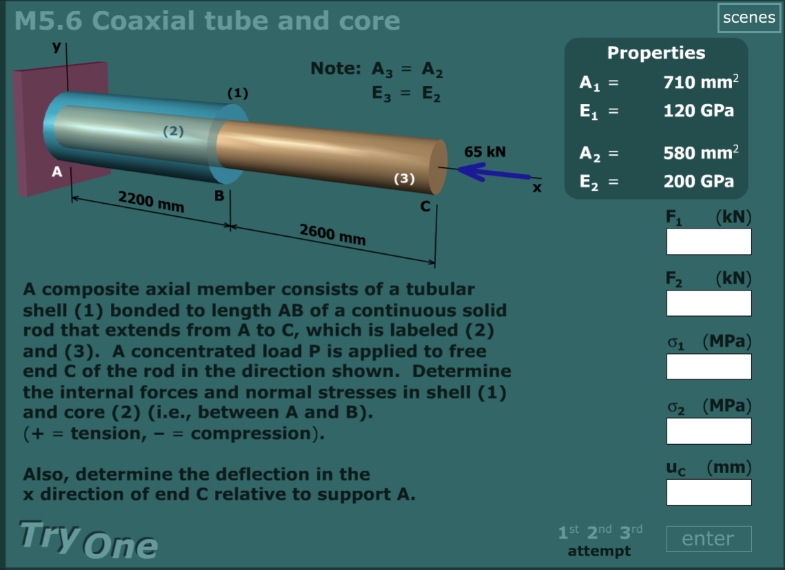 M5.6 Coaxial tube and core
scenes
y
Properties
Note: A3
A2
A1
710 mm?
(1)
E3
E2
%3D
E,
120 GPa
(2)
65 kN
A2 =
580 mm?
(3)
E,
200 GPa
2200 mm
F1
(kN)
2600 mm
F2
(kN)
A composite axial member consists of a tubular
shell (1) bonded to length AB of a continuous solid
rod that extends from A to C, which is labeled (2)
and (3). A concentrated load P is applied to free
end C of the rod in the direction shown. Determine
01 (MPa)
the internal forces and normal stresses in shell (1)
and core (2) (i.e., between A and B).
(+ = tension,
02 (MPa)
compression).
%3D
- =
Uc (mm)
Also, determine the deflection in the
x direction of end C relative to support A.
Try One
1st 2nd 3rd
enter
attempt
I| ||
IL ||
