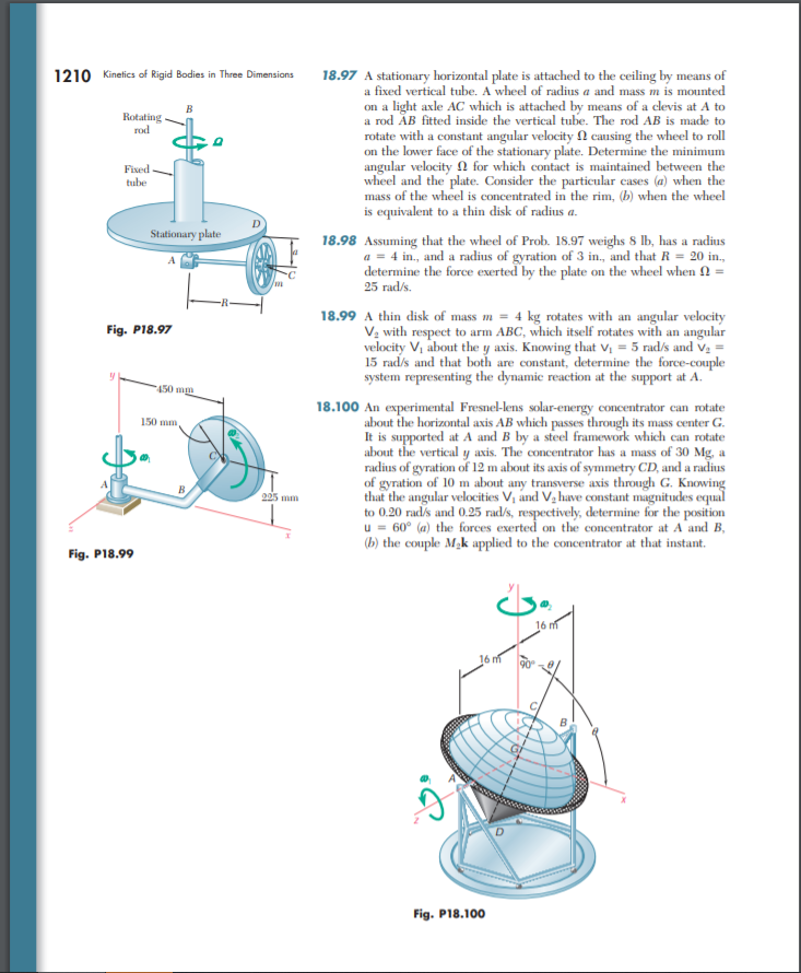 18.97 A stationary horizontal plate is attached to the ceiling by means of
a fixed vertical tube. A wheel of radius a and mass m is mounted
1210 Kinetics of Rigid Bodies in Three Dimensions
B
a rod ÅB fitted inside the vertical tube. The rod AB is made to
rotate with a constant angular velocity N causing the wheel to roll
on the lower face of the stationary plate. Determine the minimum
angular velocity n for which contact is maintained between the
wheel and the plate. Consider the particular cases (a) when the
mass of the wheel is concentrated in the rim, (b) when the wheel
is equivalent to a thin disk of radius a.
Rotating.
rod
Fixed
tube
Stationary plate
18.98 Assuming that the wheel of Prob. 18.97 weighs 8 lb, has a radius
a = 4 in., and a radius of gyration of 3 in., and that R = 20 in.,
determine the force exerted by the plate on the wheel when 2
25 rad/s.
18.99 A thin disk of mass m = 4 kg rotates with an angular velocity
V; with respect to arm ABC, which itself rotates with an angular
velocity V, about the y axis. Knowing that Vị = 5 rad/s and Va =
15 rad/s and that both are constant, determine the force-couple
system representing the dynamic reaction at the support at A.
Fig. P18.97
450 mm
18.100 An experimental Fresnel-lens solar-energy concentrator can rotate
about the horizontal axis AB which passes through its mass center G.
It is supported at A and B by a steel framework which can rotate
about the vertical y axis. The concentrator has a mass of 30 Mg, a
radius of gyration of 12 m about its axis of symmetry CD, and a radius
of gyration of 10 m about any transverse axis through G. Knowing
that the angular velocities V, ánd V, have constant magnitudes equal
to 0.20 rad/s and 0.25 rad/s, respectively, determine for the position
u = 60° (a) the forces exerted on the concentrator at A'and B,
(b) the couple Mak applied to the concentrator at that instant.
150 mm
205 mm
Fig. P18.99
16 m
16 m
Fig. P18.100
