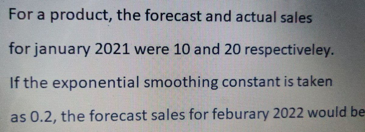 For a product, the forecast and actual sales
for january 2021 were 10 and 20 respectiveley.
If the exponential smoothing constant is taken
as 0.2, the forecast sales for feburary 2022 would be
