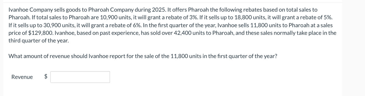 Ivanhoe Company sells goods to Pharoah Company during 2025. It offers Pharoah the following rebates based on total sales to
Pharoah. If total sales to Pharoah are 10,900 units, it will grant a rebate of 3%. If it sells up to 18,800 units, it will grant a rebate of 5%.
If it sells up to 30,900 units, it will grant a rebate of 6%. In the first quarter of the year, Ivanhoe sells 11,800 units to Pharoah at a sales
price of $129,800. Ivanhoe, based on past experience, has sold over 42,400 units to Pharoah, and these sales normally take place in the
third quarter of the year.
What amount of revenue should Ivanhoe report for the sale of the 11,800 units in the first quarter of the year?
Revenue
$