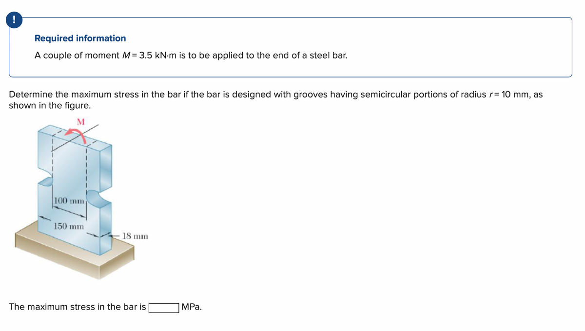 !
Required information
A couple of moment M= 3.5 kN.m is to be applied to the end of a steel bar.
Determine the maximum stress in the bar if the bar is designed with grooves having semicircular portions of radius r= 10 mm, as
shown in the figure.
M
100 mm
150 mm
18 mm
The maximum stress in the bar is
MPa.