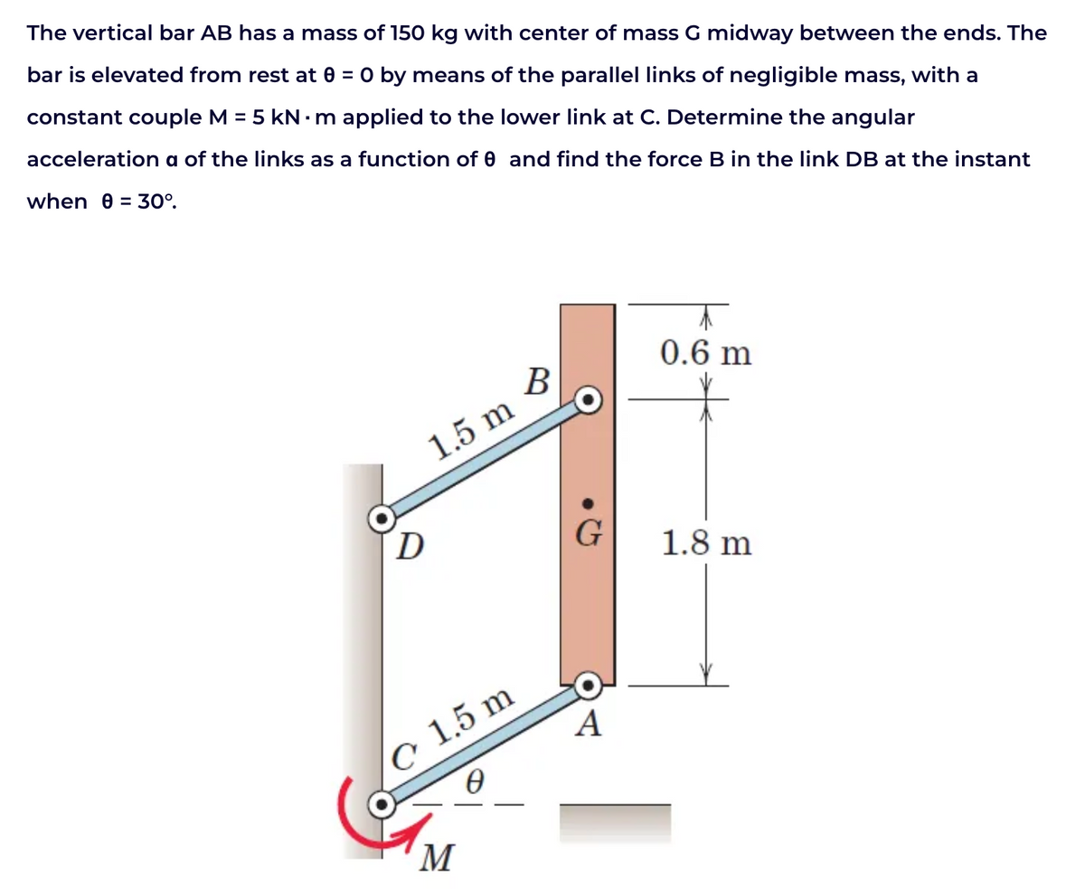 The vertical bar AB has a mass of 150 kg with center of mass G midway between the ends. The
bar is elevated from rest at 0 = 0 by means of the parallel links of negligible mass, with a
constant couple M = 5 kN·m applied to the lower link at C. Determine the angular
acceleration a of the links as a function of 0 and find the force B in the link DB at the instant
when 0 = 30°.
1.5 m
D
1.5 m
M
B
G
A
0.6 m
1.8 m