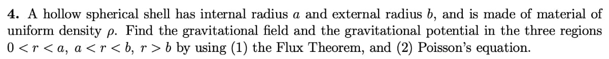 4. A hollow spherical shell has internal radius a and external radius b, and is made of material of
uniform density p. Find the gravitational field and the gravitational potential in the three regions
0 < r < a, a < r < b, r > b by using (1) the Flux Theorem, and (2) Poisson's equation.