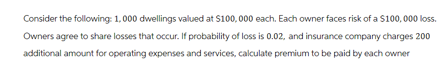 Consider the following: 1,000 dwellings valued at $100,000 each. Each owner faces risk of a $100, 000 loss.
Owners agree to share losses that occur. If probability of loss is 0.02, and insurance company charges 200
additional amount for operating expenses and services, calculate premium to be paid by each owner