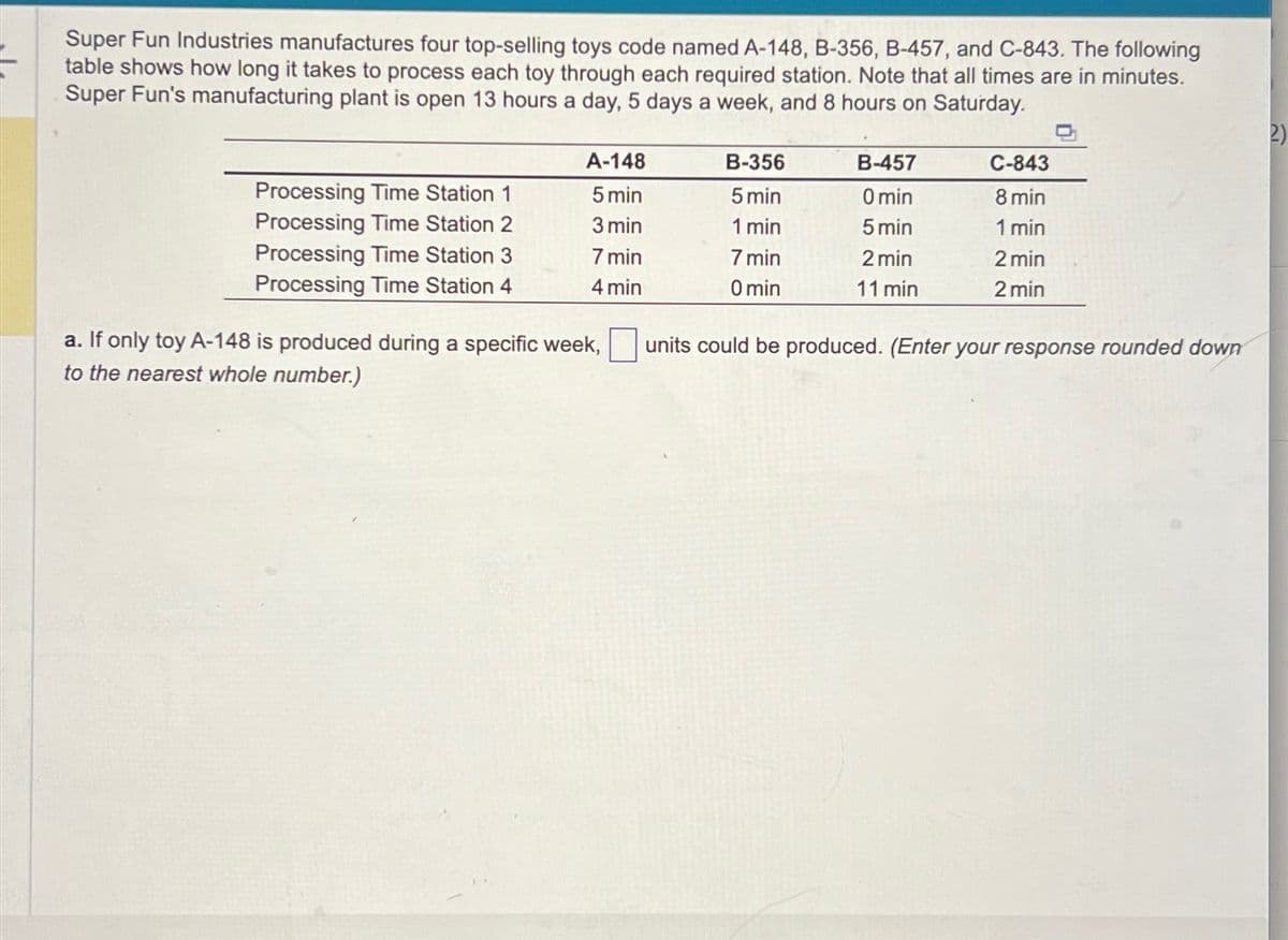 Super Fun Industries manufactures four top-selling toys code named A-148, B-356, B-457, and C-843. The following
table shows how long it takes to process each toy through each required station. Note that all times are in minutes.
Super Fun's manufacturing plant is open 13 hours a day, 5 days a week, and 8 hours on Saturday.
Processing Time Station 1
Processing Time Station 2
Processing Time Station 3
Processing Time Station 4
A-148
5 min
3 min
7 min
4 min
a. If only toy A-148 is produced during a specific week,
to the nearest whole number.)
B-356
5 min
1 min
7 min
0 min
B-457
0 min
5 min
2 min
11 min
C-843
8 min
1 min
2 min
2 min
units could be produced. (Enter your response rounded down