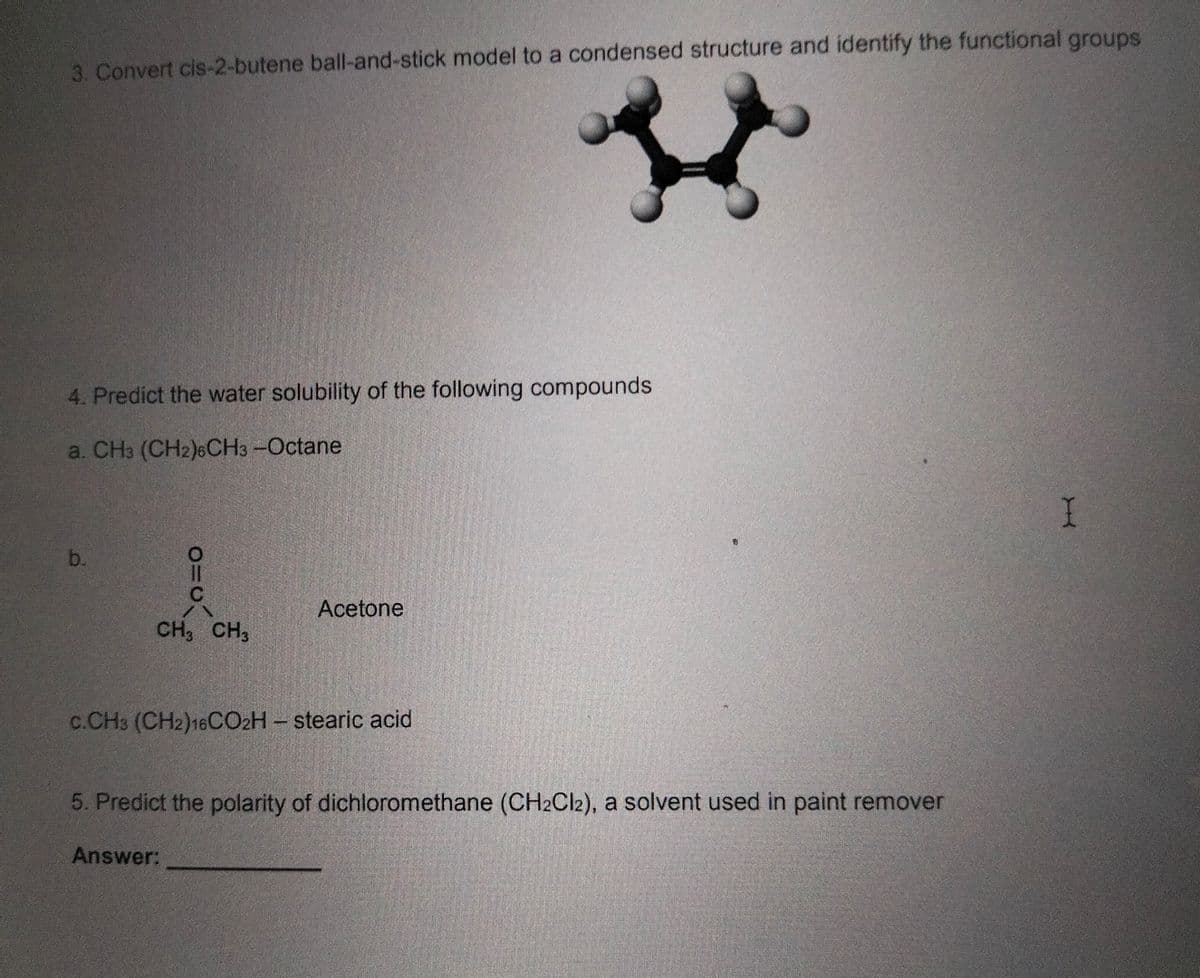 3. Convert cis-2-butene ball-and-stick model to a condensed structure and identify the functional groups
4. Predict the water solubility of the following compounds
a. CH3 (CH2)6CH3 -Octane
b.
a
CH3 CH3
Acetone
C.CH3 (CH2)16CO2H - stearic acid
5. Predict the polarity of dichloromethane (CH2Cl2), a solvent used in paint remover
Answer:
I