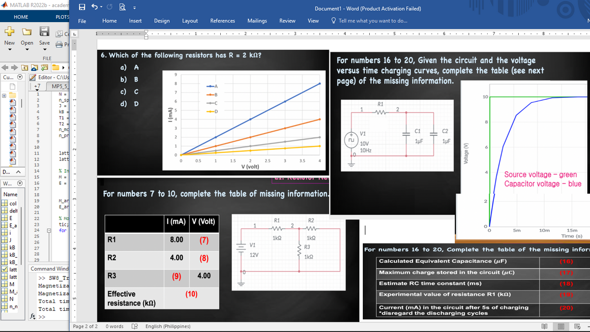 MATLAB R2022b-academ
HOME
New Open Save P
|999999941,
FILE
++ ADD¯ ►
Cu... O
Editor - C:\Us
+7 MP5_5
N =
n_sp
J =
kB =
T1 =
T2 =
n_mc
n_pr
D...
A
W... Ⓒ
Name
col
delt
HE
E_a
Hi
HJ
kB
kB_
kB
latt
latt
M
M_
|N
n_n
1
2
3
5
6
7
8
9
10
11
12
13
14
15
16
17
18
19
20
21
22
23
24 8
PLOTS
25
26
27
28
29
CL
fx >>
latt
latt
% In
M =
E =
M_ar
E an
% MO
tic;
for
Command Wind
>> SW8 Tr
Magnetiza
Magnetiza
Total tim
Total tim
.....3、、、、...2...
L
File
1
Page 2 of 2
Home
R1
Insert Design
R2
R3
6. Which of the following resistors has R = 2 k?
a) A
b) B
c) C
d) D
9
8
Effective
resistance (kn)
7
6
3
2
1
0
Layout References
0
8.00
4.00
(9)
I (mA) V (Volt)
(7)
(8)
A
-B
-C
D
0.5 1 1.5
0 words English (Philippines)
1 2 3 1
(10)
Mailings
.
For numbers 7 to 10, complete the table of missing information.
4.00
2
V (volt)
1
I
V1
12V
Review
2.5
R1
Document1 - Word (Product Activation Failed)
Tell me what you want to do...
View
CAT NOOISTOT T
1kQ2
3 3.5 4
2
R2
ww
1k92
R3
1k92
* ****..
4 5 6・・・・・7・・・・・・8・・pa
+
1
For numbers 16 to 20, Given the circuit and the voltage
versus time charging curves, complete the table (see next
page) of the missing information.
V1
10V
10Hz
R1
ww
2
C1
1μF
1991
HH
C2
1uF
I
Voltage (V)
10
8
I
O
0
Source voltage - green
Capacitor voltage - blue
5m
10m
Current (mA) in the circuit after 5s of charging
*disregard the discharging cycles
15m
Time (s)
For numbers 16 to 20, Complete the table of the missing infor
Calculated Equivalent Capacitance (µF)
Maximum charge stored in the circuit (μC)
Estimate RC time constant (ms)
Experimental value of resistance R1 (km)
(16)
(17)
(18)
(19)
(20)
M
■