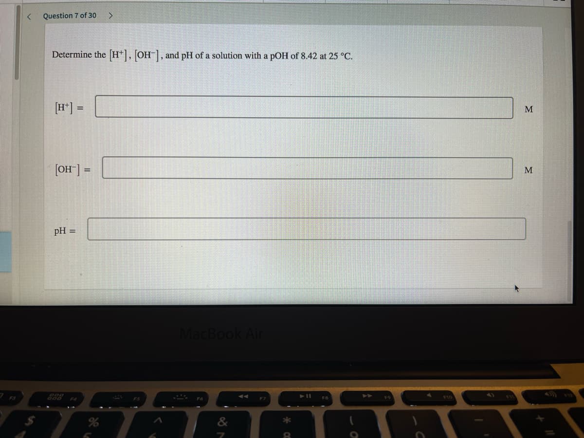 Question 7 of 30
<>
Determine the H*], OH, and pH of a solution with a pOH of 8.42 at 25 °C.
[H*] =
M
[OH] =
pH =
MacBook Air
888
F10
&
*
