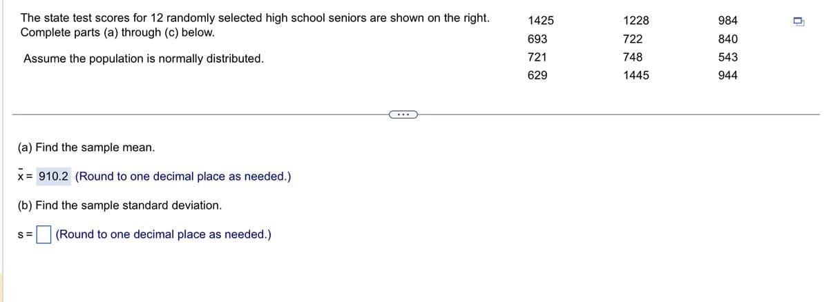 The state test scores for 12 randomly selected high school seniors are shown on the right.
Complete parts (a) through (c) below.
Assume the population is normally distributed.
(a) Find the sample mean.
x=
x = 910.2 (Round to one decimal place as needed.)
(b) Find the sample standard deviation.
S= (Round to one decimal place as needed.)
1425
693
721
629
1228
722
748
1445
984
840
543
944
-