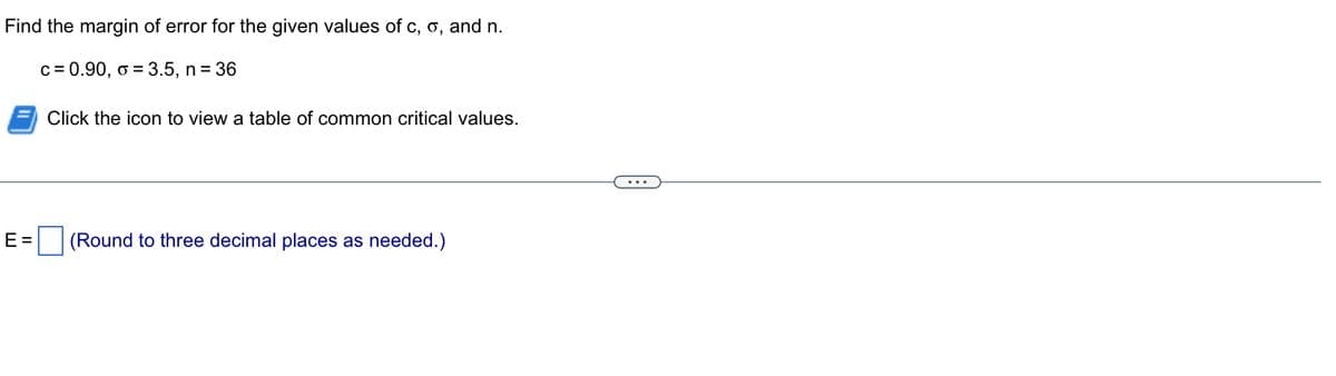 Find the margin of error for the given values of c, o, and n.
c = 0.90, o = 3.5, n = 36
E=
Click the icon to view a table of common critical values.
(Round to three decimal places as needed.)