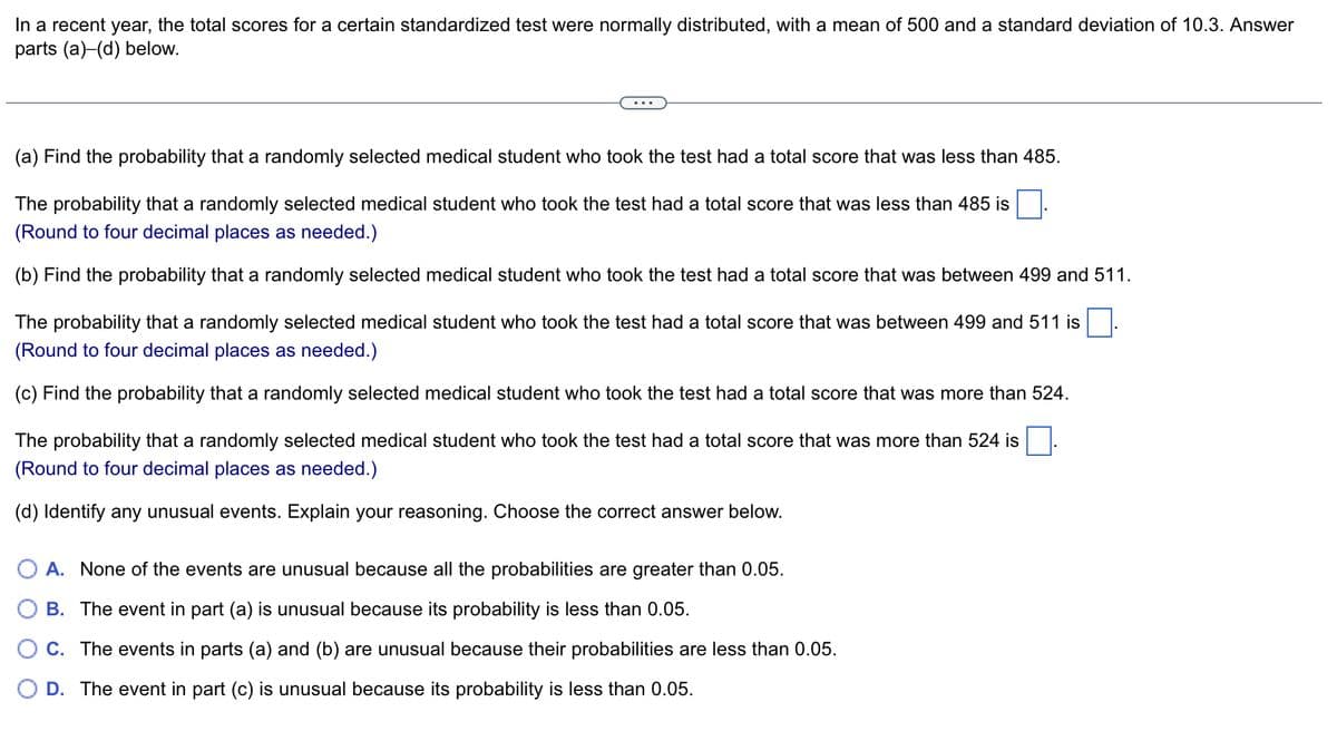 In a recent year, the total scores for a certain standardized test were normally distributed, with a mean of 500 and a standard deviation of 10.3. Answer
parts (a)-(d) below.
(a) Find the probability that a randomly selected medical student who took the test had a total score that was less than 485.
The probability that a randomly selected medical student who took the test had a total score that was less than 485 is
(Round to four decimal places as needed.)
(b) Find the probability that a randomly selected medical student who took the test had a total score that was between 499 and 511.
The probability that a randomly selected medical student who took the test had a total score that was between 499 and 511 is
(Round to four decimal places as needed.)
(c) Find the probability that a randomly selected medical student who took the test had a total score that was more than 524.
The probability that a randomly selected medical student who took the test had a total score that was more than 524 is
(Round to four decimal places as needed.)
(d) Identify any unusual events. Explain your reasoning. Choose the correct answer below.
A. None of the events are unusual because all the probabilities are greater than 0.05.
B. The event in part (a) is unusual because its probability is less than 0.05.
C. The events in parts (a) and (b) are unusual because their probabilities are less than 0.05.
O D. The event in part (c) is unusual because its probability is less than 0.05.
.