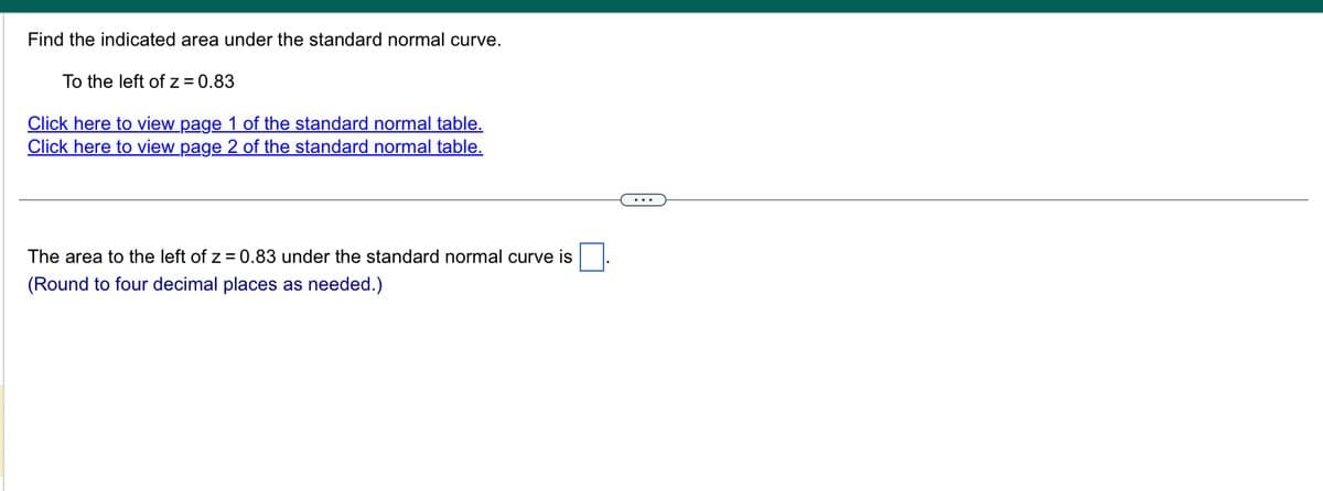 Find the indicated area under the standard normal curve.
To the left of z=0.83
Click here to view page 1 of the standard normal table.
Click here to view page 2 of the standard normal table.
The area to the left of z = 0.83 under the standard normal curve is
(Round to four decimal places as needed.)