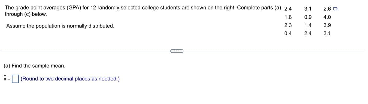 The grade point averages (GPA) for 12 randomly selected college students are shown on the right. Complete parts (a) 2.4
through (c) below.
1.8
Assume the population is normally distributed.
2.3
0.4
(a) Find the sample mean.
X = (Round to two decimal places as needed.)
3.1
0.9
1.4
2.4
2.6
4.0
3.9
3.1