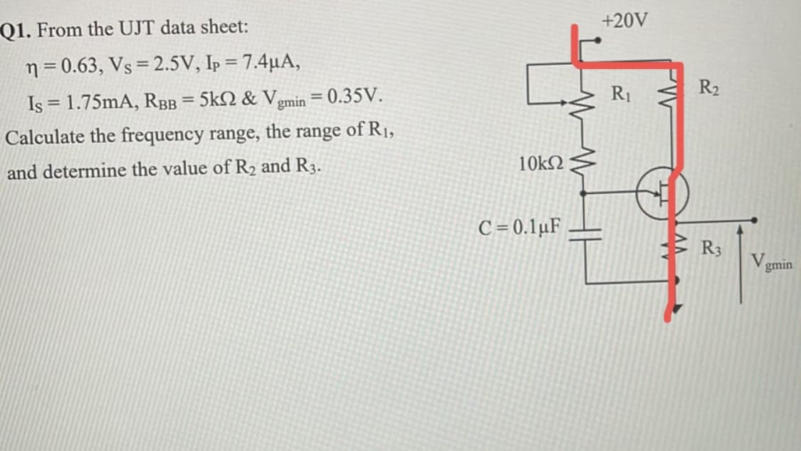 +20V
Q1. From the UJT data sheet:
n = 0.63, Vs = 2.5V, Ip = 7.4µA,
R2
Is = 1.75mA, RBB = 5kN & Vgmin = 0.35V.
of R1,
R1
Calculate the frequency range,
the
range
10k2
and determine the value of R2 and R3.
C = 0.1µF
R3
V.
gmin
