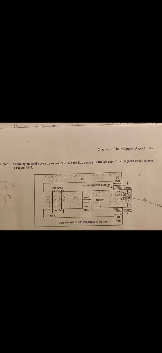 Chapter 3 The Magnetic Aspect 75
A 3-7.
Assuming an ideal core (u, - c0), calculate the flux density in the air gap of the magnetic circuit shown
in Figure P3-7.
20
mm
nonmagnetic sleeve
50 turns
N 2 mm
mm
Armatun
40 mm
air
gap
2 mm
10 A
20
mm
core thickness into the paper = 20 mm
