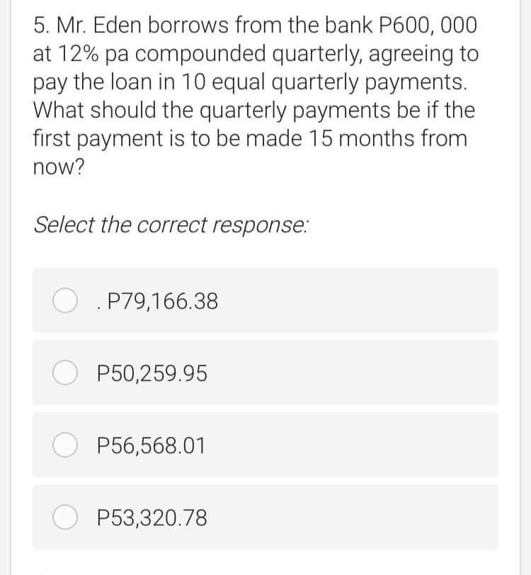 5. Mr. Eden borrows from the bank P600, 000
at 12% pa compounded quarterly, agreeing to
pay the loan in 10 equal quarterly payments.
What should the quarterly payments be if the
first payment is to be made 15 months from
now?
Select the correct response:
O . P79,166.38
O P50,259.95
O P56,568.01
O P53,320.78
