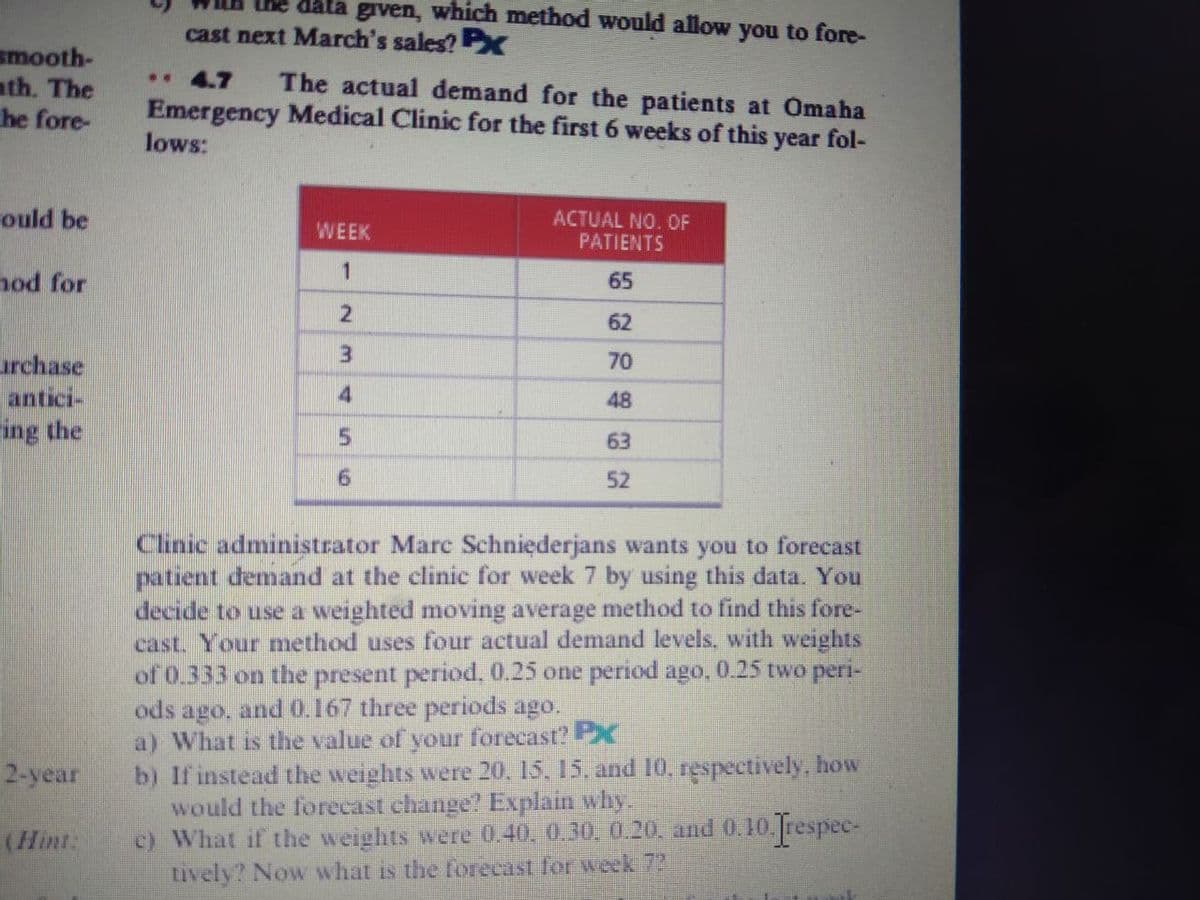 data given, which method would allow you to fore-
cast next March's sales? PX
smooth-
ath. The
he fore-
. 4.7
The actual demand for the patients at Omaha
Emergency Medical Clinic for the first 6 weeks of this year fol-
lows:
ould be
ACTUAL NO. OF
PATIENTS
WEEK
1
hod for
65
62
3
urchase
antici-
ing the
70
4
48
63
52
Clinic administrator Marc Schniederjans wants you to forecast
patient demand at the clinic for week 7 by using this data. You
decide to use a weighted moving average method to find this fore-
cast. Your method uses four actual demand levels, with weights
of 0.333 on the present period, 0.25 one period ago, 0.25 two peri-
ods ago, and 0.167 three periods ago.
a) What is the value of your forecast? PX
b) If instead the weights were 20, 15, 15, and 10, respectively, how
would the forecast change? Explain why.
c) What if the weights were 0.40, 0.30, 0.20. and 0.10. respec-
tively? Now what is the forecast for week 73
2-year
(Hint:
