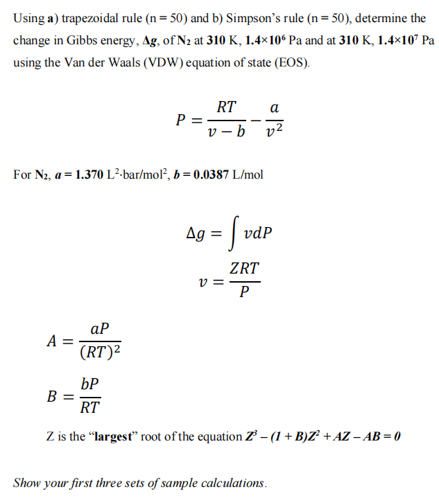 Using a) trapezoidal rule (n = 50) and b) Simpson's rule (n = 50), determine the
change in Gibbs energy, Ag, of N₂ at 310 K, 1.4×106 Pa and at 310 K, 1.4×10² Pa
using the Van der Waals (VDW) equation of state (EOS).
RT
a
P =
v-b
v2
For N₂, a = 1.370 L²-bar/mol², b = 0.0387 L/mol
Ag = |vd
ZRT
V
P
ap
A =
(RT)²
bP
B
RT
Z is the "largest" root of the equation Z³ − (1 + B)Z² + AZ - AB = 0
Show your first three sets of sample calculations.
vdp