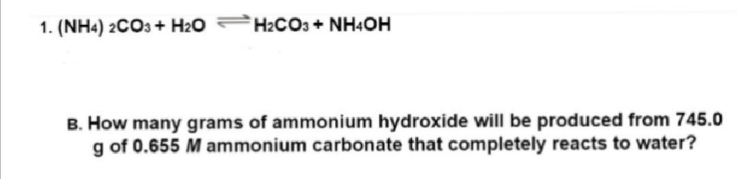 1. (NH4)2CO3 + H₂O
H₂CO3 + NH4OH
B. How many grams of ammonium hydroxide will be produced from 745.0
g of 0.655 M ammonium carbonate that completely reacts to water?