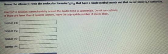 Name the alkene(s) with the molecular formula Cell, that have a single methyl branch and that do not show E/Z isomerism
Use E/2 to describe stereochemistry around the double bond as appropriate. Do not use civ/trans
If there are fewer than 4 possible isomers, leave the appropriate number of spaces blank.
Isomer #1:
Isomer #2:
Isomer #3:
Isomer #4: