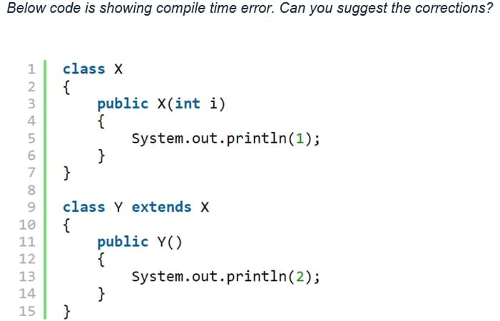 Below code is showing compile time error. Can you suggest the corrections?
1
class X
{
public X(int i)
{
System.out.println(1);
4
}
}
7
8
class Y extends X
{
public Y()
{
System.out.println(2);
}
}
10
11
12
13
14
15
