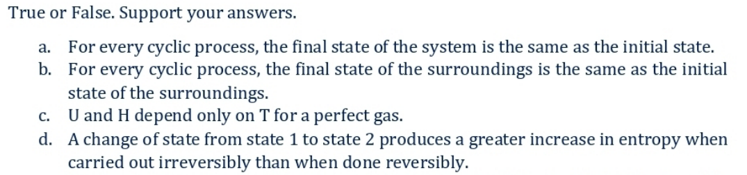 True or False. Support your answers.
a. For every cyclic process, the final state of the system is the same as the initial state.
b. For every cyclic process, the final state of the surroundings is the same as the initial
state of the surroundings.
C. U and H depend only on T for a perfect gas.
d. A change of state from state 1 to state 2 produces a greater increase in entropy when
carried out irreversibly than when done reversibly.