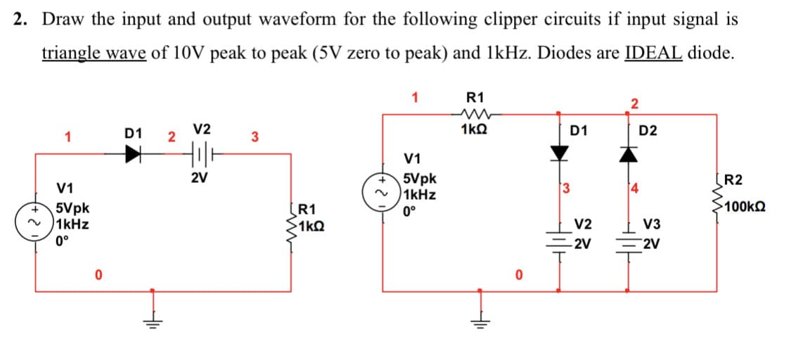 2. Draw the input and output waveform for the following clipper circuits if input signal is
triangle wave of 10V peak to peak (5V zero to peak) and 1kHz. Diodes are IDEAL diode.
1
V1
5Vpk
1kHz
0°
0
D1
2
V2
till
2V
3
R1
>1kQ
~
1
V1
5Vpk
1kHz
0°
R1
1kQ
0
D1
V2
-2V
2
4
D2
V3
2V
R2
100kQ2