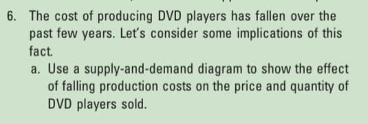 6. The cost of producing DVD players has fallen over the
past few years. Let's consider some implications of this
fact.
a. Use a supply-and-demand diagram to show the effect
of falling production costs on the price and quantity of
DVD players sold.
