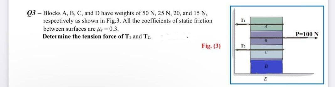 Q3 Blocks A, B, C, and D have weights of 50 N, 25 N, 20, and 15 N,
respectively as shown in Fig.3. All the coefficients of static friction
between surfaces are μ = 0.3.
Determine the tension force of T1 and T2.
Fig. (3)
T₁
T2
B
C
D
E
P=100 N