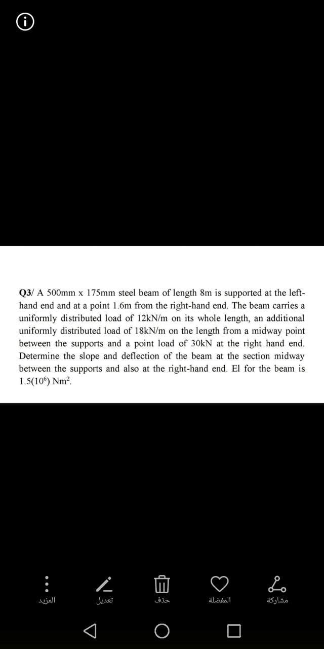 Q3/ A 500mm x 175mm steel beam of length 8m is supported at the left-
hand end and at a point 1.6m from the right-hand end. The beam carries a
uniformly distributed load of 12kN/m on its whole length, an additional
uniformly distributed load of 18kN/m on the length from a midway point
between the supports and a point load of 30kN at the right hand end.
Determine the slope and deflection of the beam at the section midway
between the supports and also at the right-hand end. El for the beam is
1.5(106) Nm².
:
المزيد
▼
L
تعديل
حذف
0
المفضلة
Lo
مشاركة