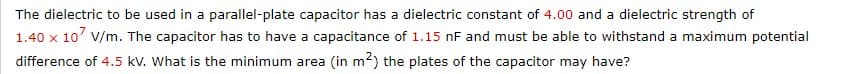 The dielectric to be used in a parallel-plate capacitor has a dielectric constant of 4.00 and a dielectric strength of
1.40 x 10 V/m. The capacitor has to have a capacitance of 1.15 nF and must be able to withstand a maximum potential
difference of 4.5 kV. What is the minimum area (in m²) the plates of the capacitor may have?