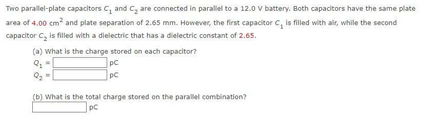 Two parallel-plate capacitors C₁ and C₂ are connected in parallel to a 12.0 V battery. Both capacitors have the same plate
area of 4.00 cm² and plate separation of 2.65 mm. However, the first capacitor C₁ is filled with air, while the second
capacitor C₂ is filled with a dielectric that has a dielectric constant of 2.65.
(a) What is the charge stored on each capacitor?
Q₁
Q₂
=
pC
PC
(b) What is the total charge stored on the parallel combination?
pC