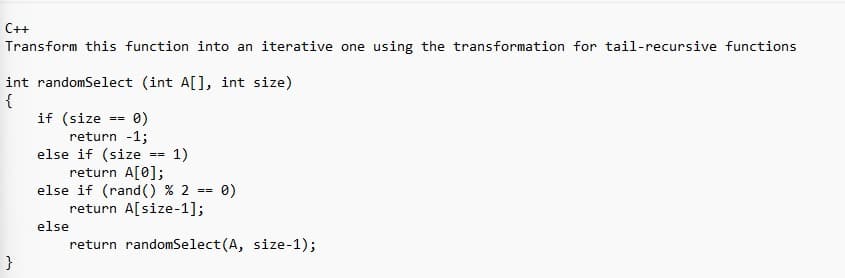 C++
Transform this function into an iterative one using the transformation for tail-recursive functions
int randomSelect (int A[], int size)
{
}
if (size
= 0)
return -1;
else if (size
==
else
==
1)
return A[0];
else if (rand() % 2 == 0)
return A[size-1];
return randomSelect(A, size-1);