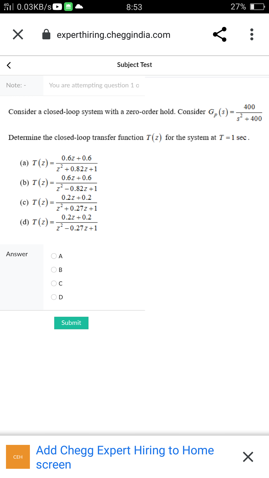 | 0.03KB/sl
8:53
27%
experthiring.cheggindia.com
Subject Test
Note: -
You are attempting question 1 o
400
Consider a closed-loop system with a zero-order hold. Consider G,(s)=
s* +400
Determine the closed-loop transfer function T(z) for the system at T = 1 sec.
0.6z + 0.6
(a) T(z)=
z' +0.82z+1
0.6z +0.6
(b) T(z) =
z -0.82z +1
0.2z +0.2
(c) T(z) =
z' +0.27z +1
0.2z + 0.2
(d) T(z) =
%3D
z -0.27 z +1
Answer
A
В
C
D
Submit
Add Chegg Expert Hiring to Home
СЕН
screen
