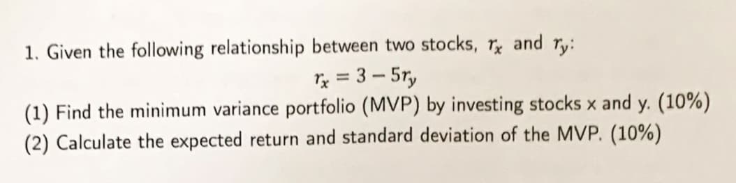 1. Given the following relationship between two stocks, Tx and ry:
rx = 3-5ry
(1) Find the minimum variance portfolio (MVP) by investing stocks x and y. (10%)
(2) Calculate the expected return and standard deviation of the MVP. (10%)
