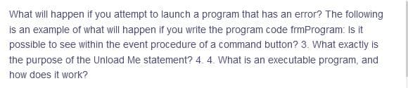 What will happen if you attempt to launch a program that has an error? The following
is an example of what will happen if you write the program code frmProgram: Is it
possible to see within the event procedure of a command button? 3. What exactly is
the purpose of the Unload Me statement? 4. 4. What is an executable program, and
how does it work?
