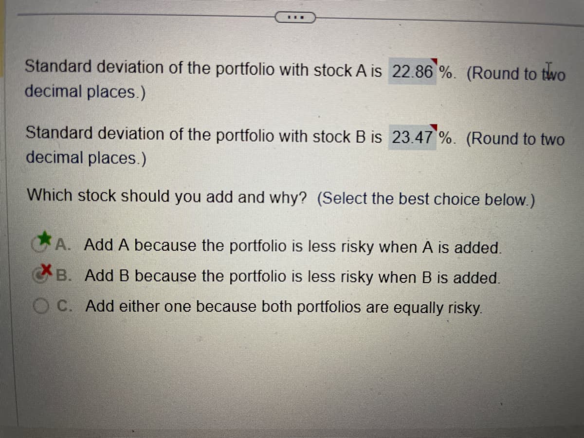 Standard deviation of the portfolio with stock A is 22.86 %. (Round to two
decimal places.)
Standard deviation of the portfolio with stock B is 23.47 %. (Round to two
decimal places.)
Which stock should you add and why? (Select the best choice below.)
A. Add A because the portfolio is less risky when A is added.
B. Add B because the portfolio is less risky when B is added.
OC. Add either one because both portfolios are equally risky.