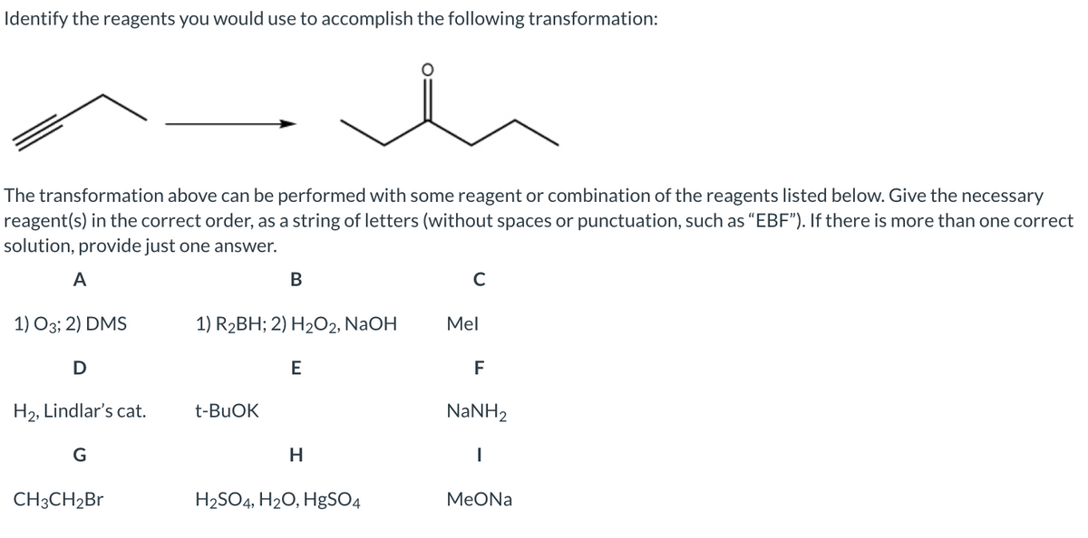 Identify the reagents you would use to accomplish the following transformation:
The transformation above can be performed with some reagent or combination of the reagents listed below. Give the necessary
reagent(s) in the correct order, as a string of letters (without spaces or punctuation, such as "EBF"). If there is more than one correct
solution, provide just one answer.
A
В
1) О3; 2) DMS
1) R2BH; 2) H2O2, NaOH
Mel
E
F
H2, Lindlar's cat.
t-BUOK
NaNH2
H
CH3CH2B
H2SO4, H20, HgSO4
МеONa
