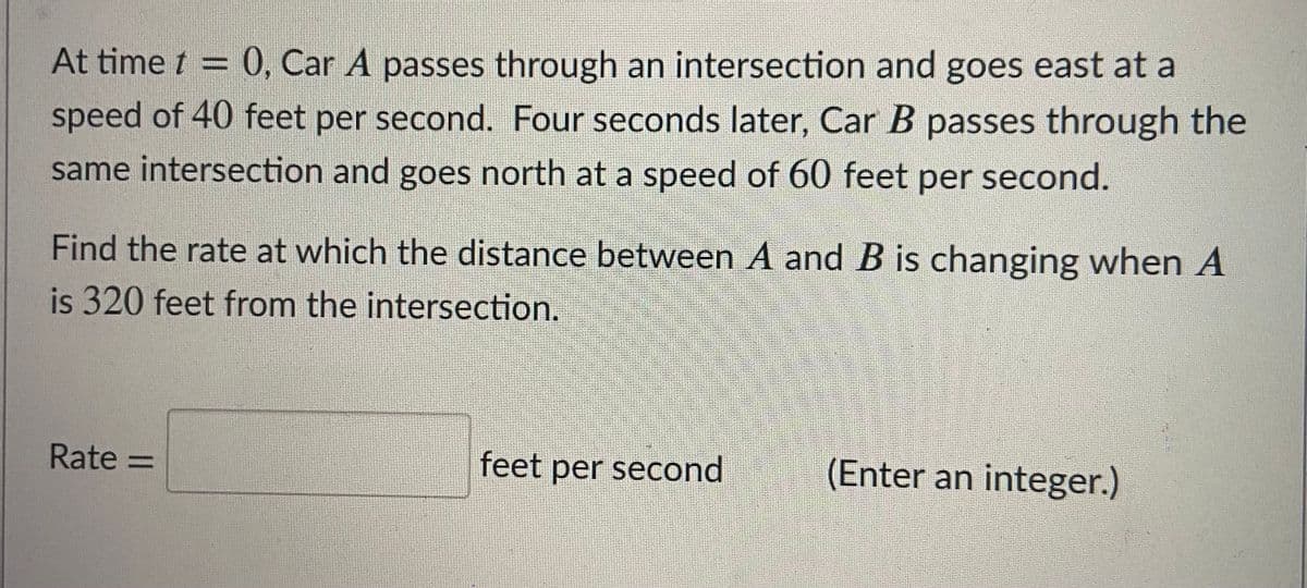 At time t = 0, Car A passes through an intersection and goes east at a
speed of 40 feet per second. Four seconds later, Car B passes through the
same intersection and goes north at a speed of 60 feet per second.
Find the rate at which the distance between A and B is changing when A
is 320 feet from the intersection.
Rate =
feet per second
(Enter an integer.)
